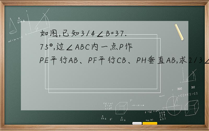 如图,已知3/4∠B=37.75°,过∠ABC内一点P作PE平行AB、PF平行CB、PH垂直AB,求2/3∠FPH的度数