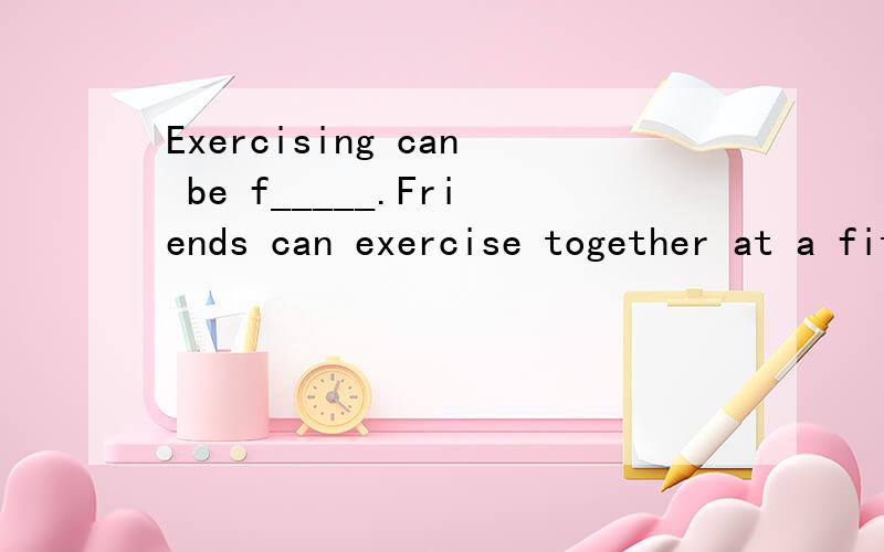 Exercising can be f_____.Friends can exercise together at a fitness center.一道首字母填空 如题