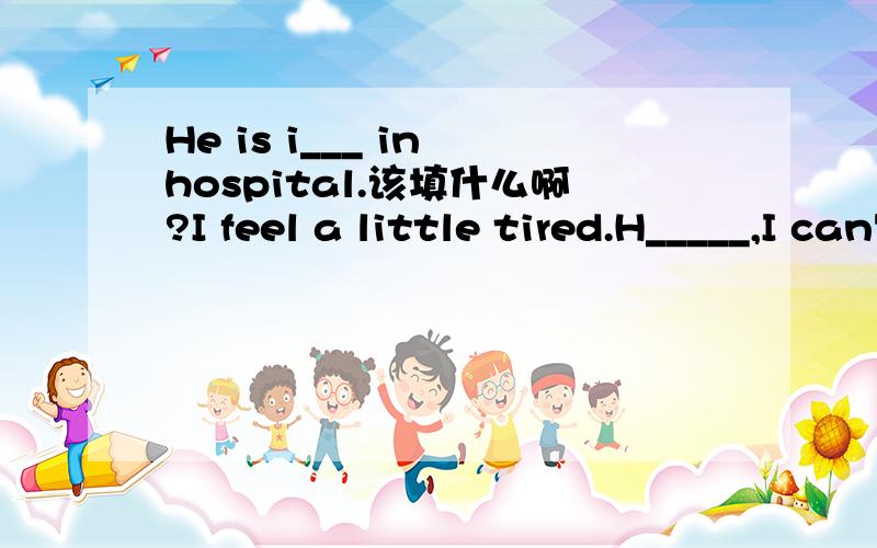 He is i___ in hospital.该填什么啊?I feel a little tired.H_____,I can't take a rest.