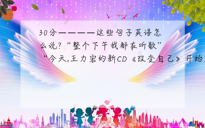 30分————这些句子英语怎么说?“整个下午我都在听歌”“今天,王力宏的新CD《改变自己》开始发行》”这些句子英语怎么说?“王力宏”就翻译成“Leehom Wang”,“改变自己”就翻译成“Cha
