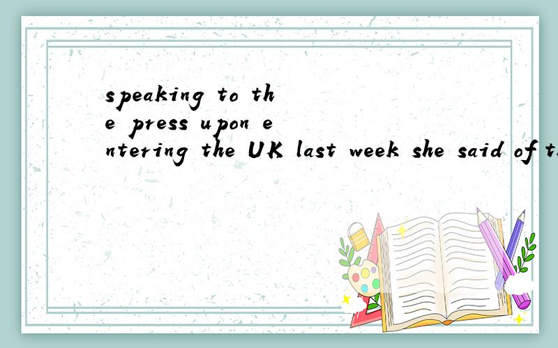 speaking to the press upon entering the UK last week she said of the press rumours中的say of 怎么