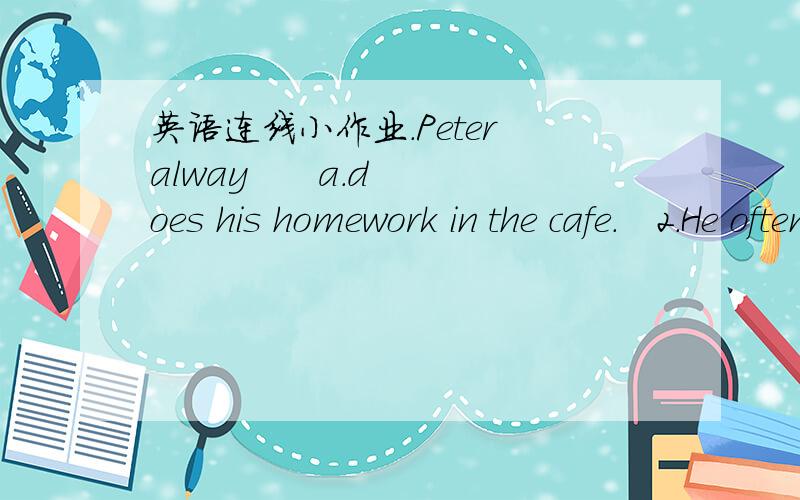 英语连线小作业.Peter alway      a.does his homework in the cafe.   2.He often       b.helps him.   3.He usually    c.knows when Alison helps Peter.   4.Alison sometimes   d.Makes mistakes.   5.She nerver        e.makes mistakes.   6.Their teac