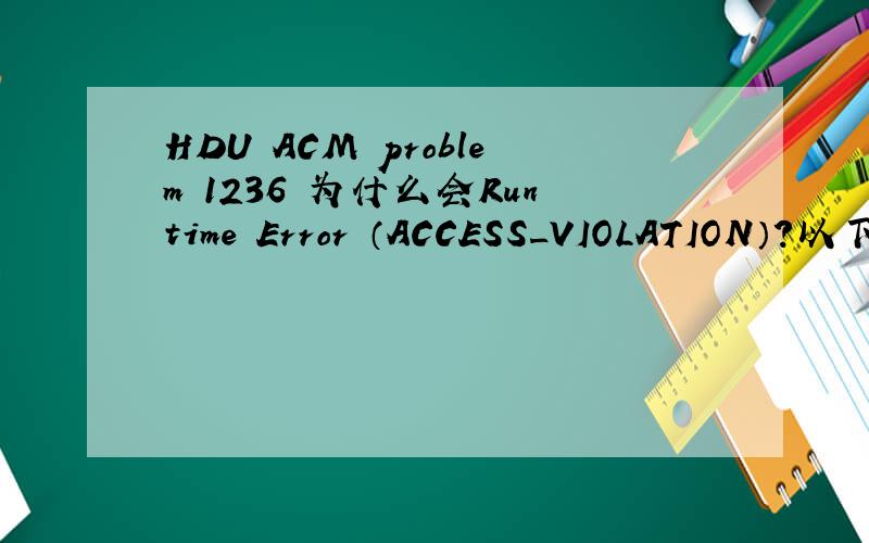 HDU ACM problem 1236 为什么会Runtime Error （ACCESS_VIOLATION）?以下是小弟写的代码,涉世不深,若啰嗦请见谅在本机上运行貌似也没错了,为什么会Runtime Error （ACCESS_VIOLATION）?这个一般是什么原因引起