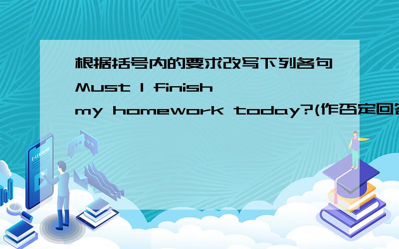根据括号内的要求改写下列各句Must I finish my homework today?(作否定回答）NO,（）（）
