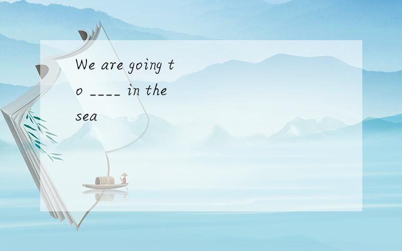 We are going to ____ in the sea