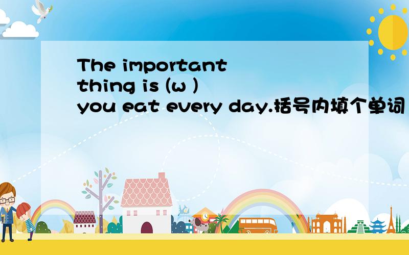The important thing is (w ) you eat every day.括号内填个单词