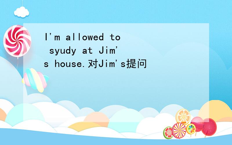 I'm allowed to syudy at Jim's house.对Jim's提问