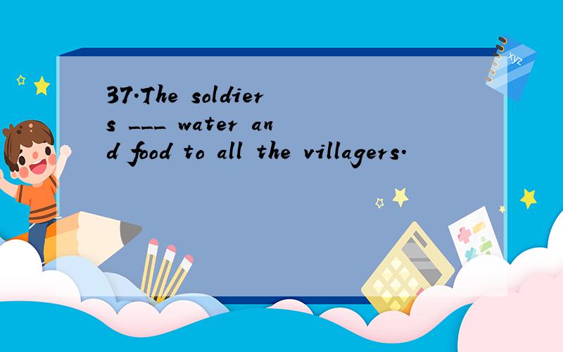 37.The soldiers ___ water and food to all the villagers.