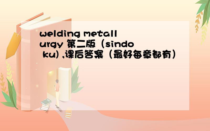 welding metallurgy 第二版（sindo ku) ,课后答案（最好每章都有）