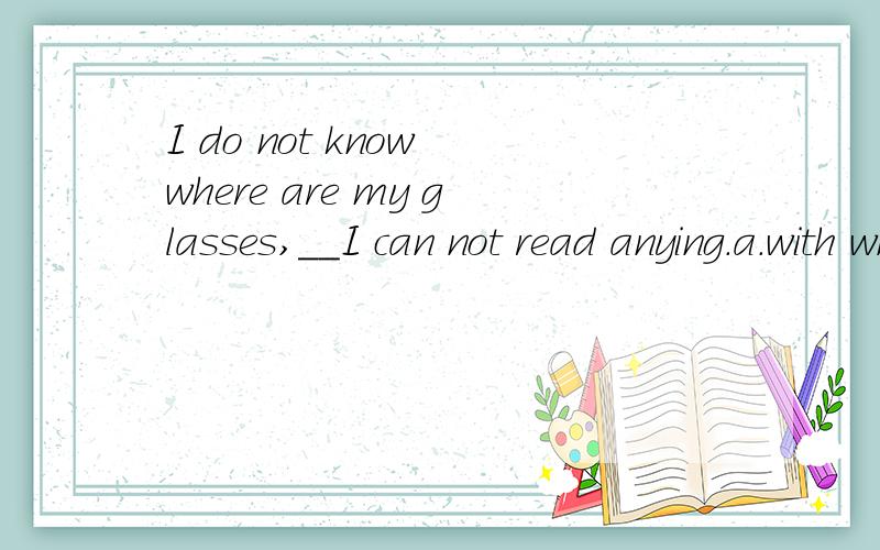 I do not know where are my glasses,__I can not read anying.a.with which b.by which c.without which d.in which