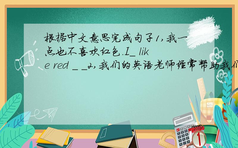 根据中文意思完成句子1,我一点也不喜欢红色.I_ like red _ _2,我们的英语老师经常帮助我们学英语.Oue English teacher often _ us _English 3,英语角对他很有帮助,他能说很多英语了,English corner is _ _ him.He