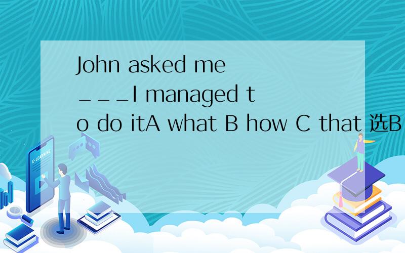 John asked me ___I managed to do itA what B how C that 选B 我想问下为什么A不选?说明下这题的原因