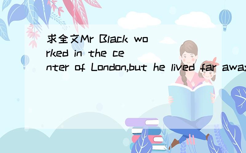求全文Mr Black worked in the center of London,but he lived far away from it and came home bytrain every day.Every he met a poor man near a bridge
