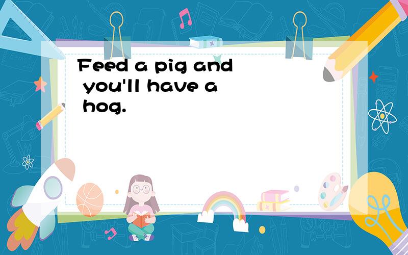 Feed a pig and you'll have a hog.