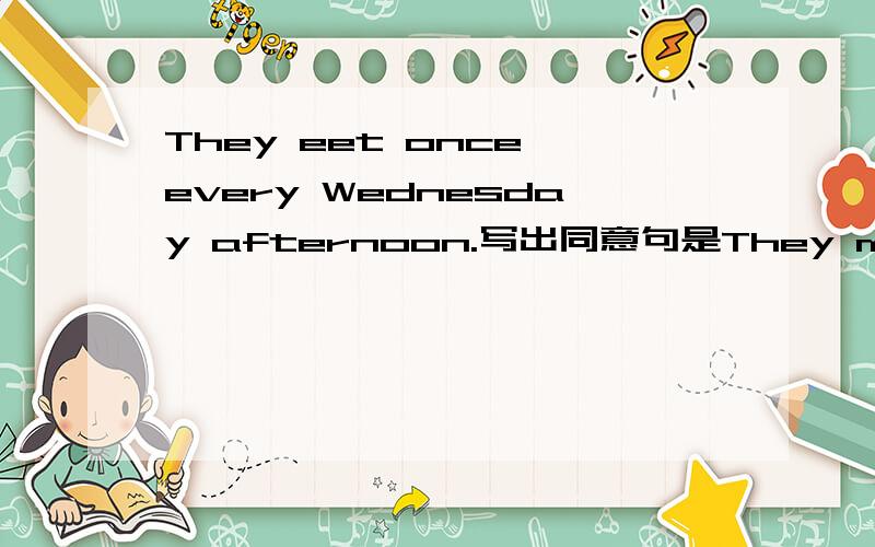 They eet once every Wednesday afternoon.写出同意句是They meet once every Wednesday afternoon.写出同意句前两位回答是错的