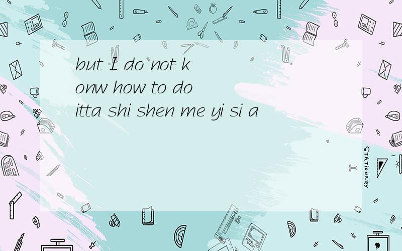 but I do not konw how to do itta shi shen me yi si a