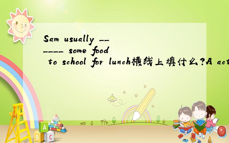 Sam usually ______ some food to school for lunch横线上填什么?A acts B eats C take