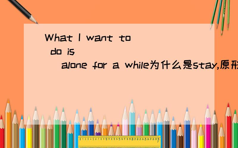 What I want to do is ________ alone for a while为什么是stay,原形呢?