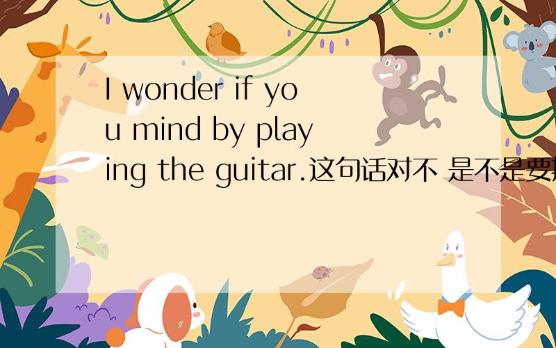 I wonder if you mind by playing the guitar.这句话对不 是不是要把by 换成my?