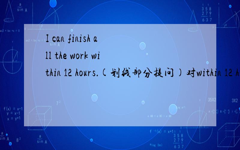 I can finish all the work within 12 hours．(划线部分提问)对within 12 hours进行提问