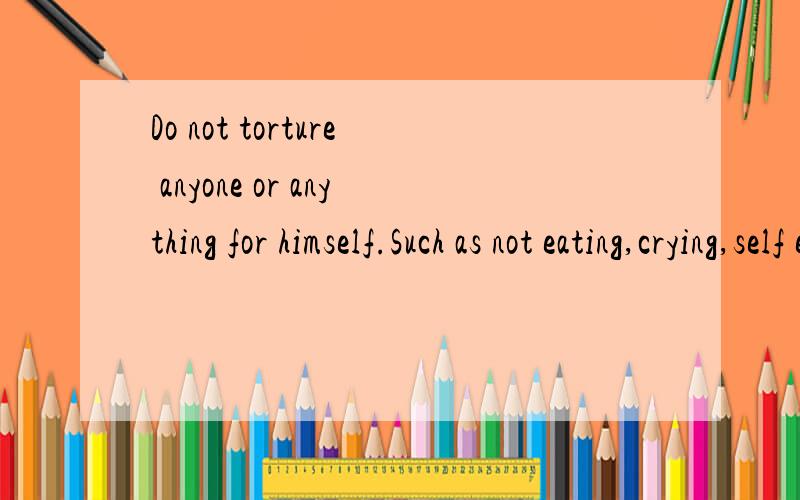 Do not torture anyone or anything for himself.Such as not eating,crying,self esteem,depression,