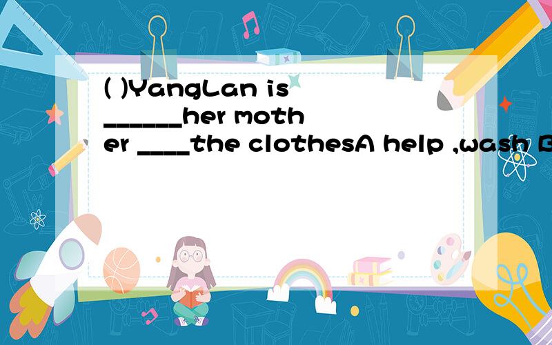 ( )YangLan is ______her mother ____the clothesA help ,wash B .helps ,washes c.helping,wash D.helping ,wash ing