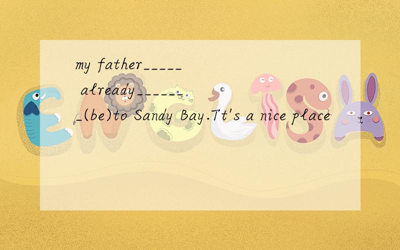 my father_____ already_______(be)to Sandy Bay.Tt's a nice place