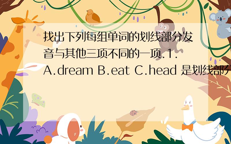 找出下列每组单词的划线部分发音与其他三项不同的一项.1.A.dream B.eat C.head 是划线部分是 ea.D.complete 是划线部分是 e.2.A.elder B.Chinese C.friend D.everyone 是划线部分是 e.3.A.rides B.reads C.puts D.plays 是