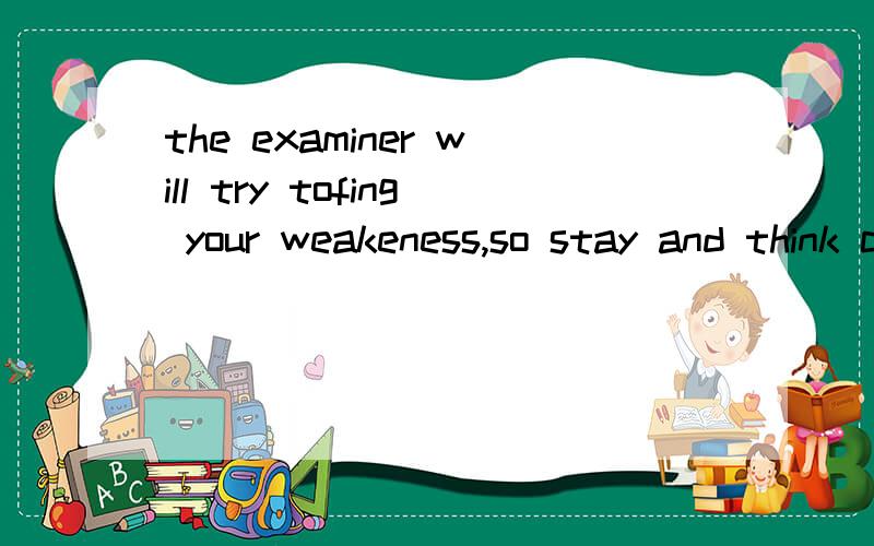 the examiner will try tofing your weakeness,so stay and think carefully before you speak.没错，卷子上就是这么打的！