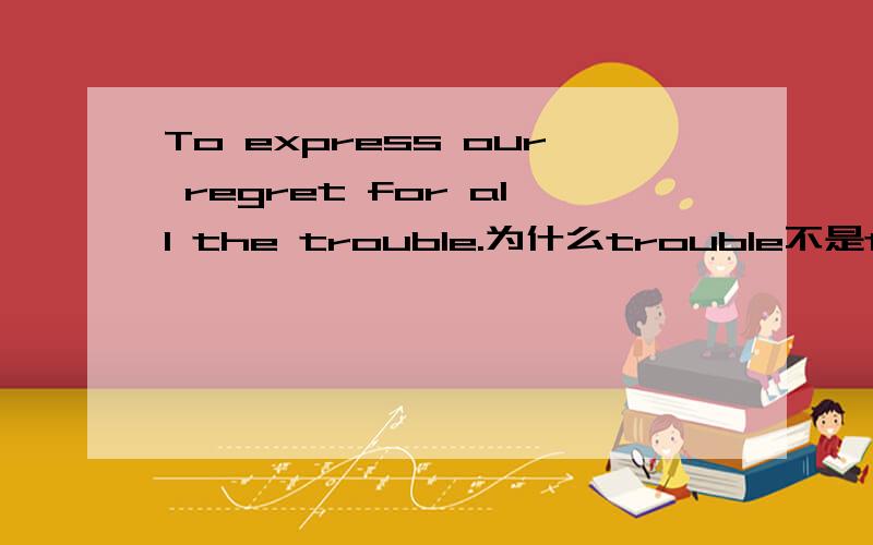 To express our regret for all the trouble.为什么trouble不是troubles呢?