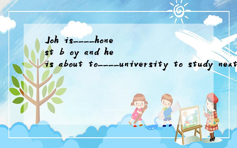 Joh is____honest b oy and heis about to____university to study next yesr?