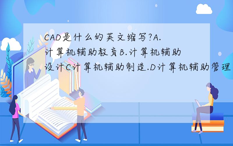 CAD是什么的英文缩写?A.计算机辅助教育B.计算机辅助设计C计算机辅助制造.D计算机辅助管理