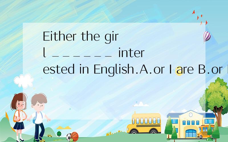 Either the girl ______ interested in English.A.or I are B.or I am C.and I am D.nor I are 选什么为什么啊
