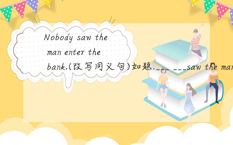 Nobody saw the man enter the bank.(改写同义句)如题.___ ___saw the man___ ___the bank.
