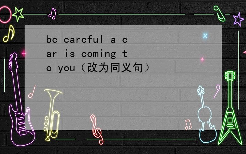 be careful a car is coming to you（改为同义句）