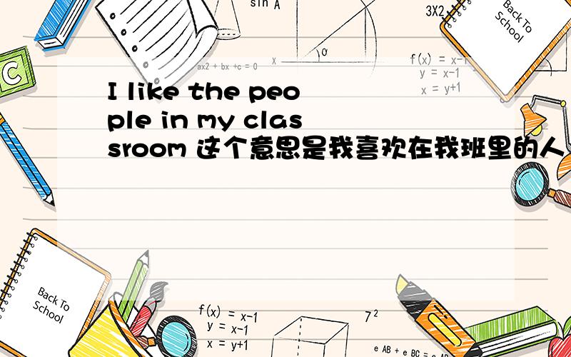 I like the people in my classroom 这个意思是我喜欢在我班里的人 那我喜欢的人在班里怎么翻译吖