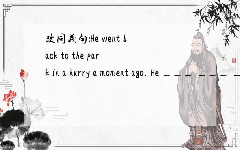 改同义句：He went back to the park in a hurry a moment ago. He ___ ___ ___ the park___ ___.