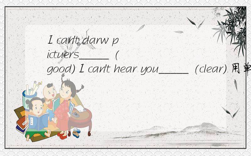I can't darw pictuers_____ (good) I can't hear you_____ (clear) 用单词的适当形式填空