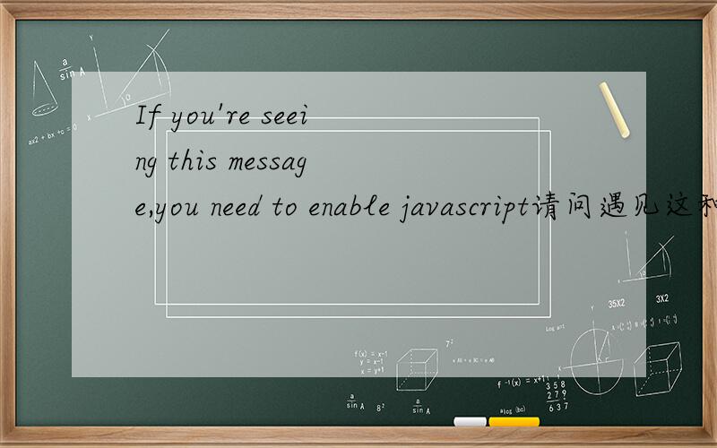 If you're seeing this message,you need to enable javascript请问遇见这种情况应该怎么解决啊 我用的浏览器是IE7 而且设置里面java小程序脚本也是启用的