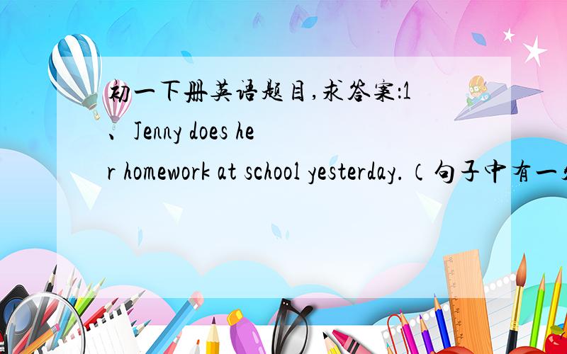 初一下册英语题目,求答案：1、Jenny does her homework at school yesterday.（句子中有一处错误,找出来1、Jenny does her homework at school yesterday.（句子中有一处错误,找出来并改正）