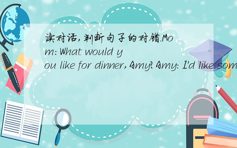 读对话,判断句子的对错.Mom：What would you like for dinner,Amy?Amy:I'd like some bread,beef and milk.Mom:What about you,ZhangPeng?ZhangPeng:I'd like an egg and some noodles.Mom:Would you like some chicken or soup?Amy:Sounds good.I'd like so
