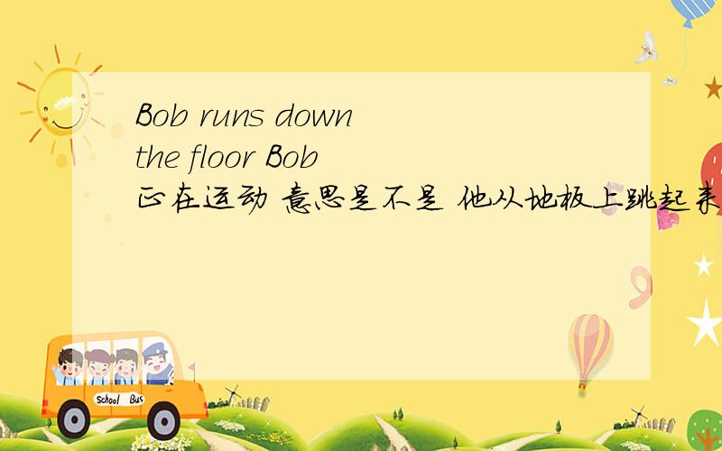 Bob runs down the floor Bob 正在运动 意思是不是 他从地板上跳起来还是?我把全文写出来吧。An orange player has the ballHe throws the ballBob catches it!Bob runs down the floorHe puts the ball in the net