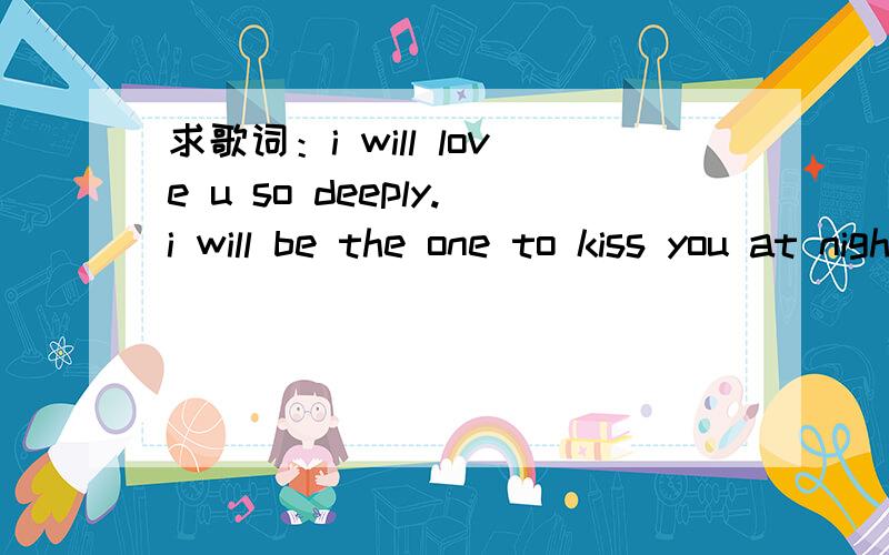 求歌词：i will love u so deeply.i will be the one to kiss you at night.i will love