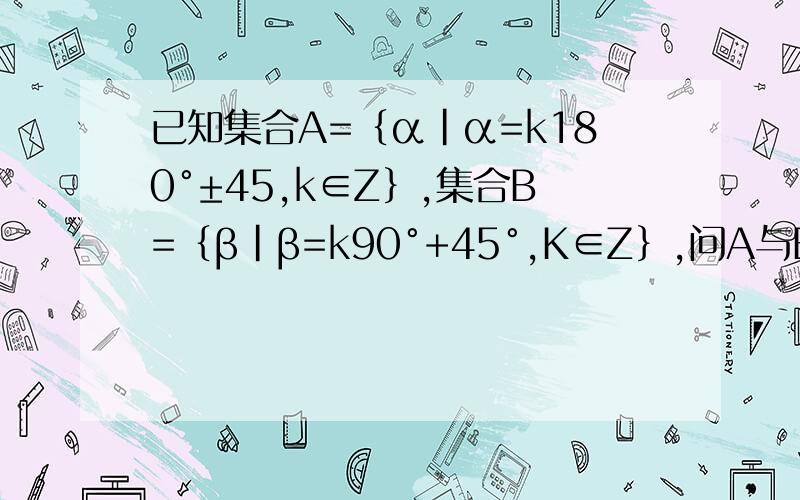 已知集合A=﹛α|α=k180°±45,k∈Z﹜,集合B=﹛β|β=k90°+45°,K∈Z﹜,问A与B的关系.如题