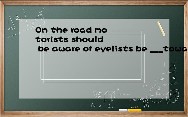 On the road motorists should be aware of eyelists be ___towards them.A.considerable B.considering C.considerate D.considered