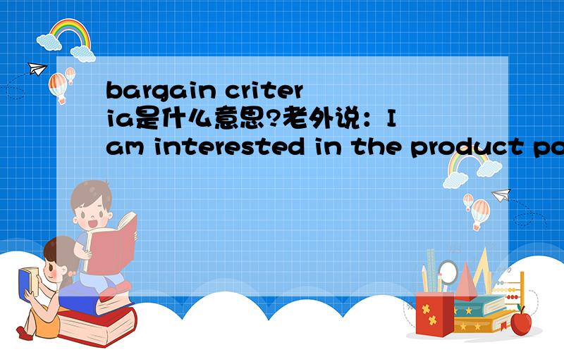bargain criteria是什么意思?老外说：I am interested in the product posted under your name and I would like to know your preferred mode of payment,bargain criteria and shipment to the United States..其中的bargain criteria 我因该怎么回