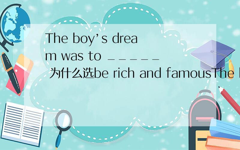 The boy’s dream was to _____ 为什么选be rich and famousThe boy’s dream was to _____. A grow up B go to school C be rich and famous.为什么选be rich and famous?