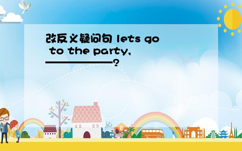 改反义疑问句 lets go to the party,——————?