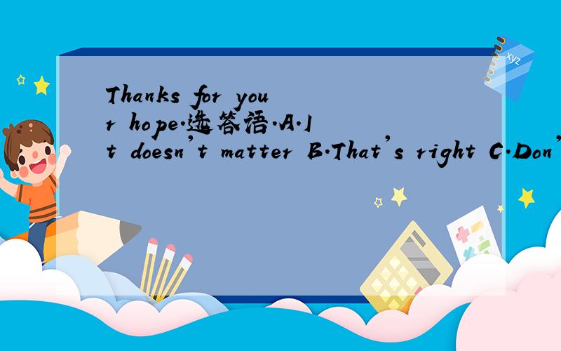 Thanks for your hope.选答语.A.It doesn't matter B.That's right C.Don't mention it为什么?