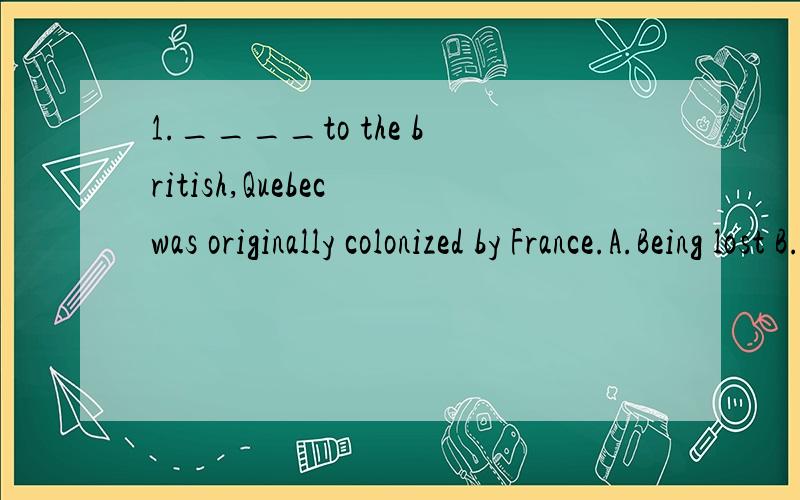 1.____to the british,Quebec was originally colonized by France.A.Being lost B.To lose C.Lost D.losing2.____himself in thought,he didn’t notice what happened around him.A.Being lost B.losing C.lose D.to lost3.This plan ____three parts.A.makes up B.c